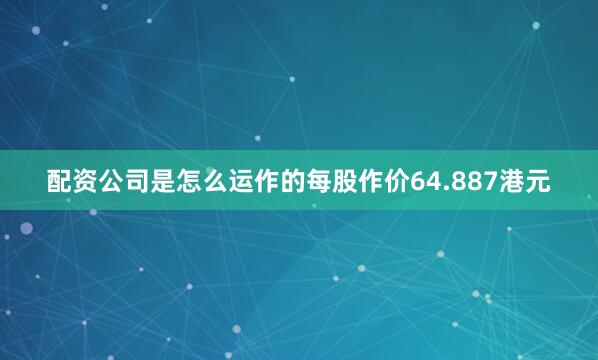 配资公司是怎么运作的每股作价64.887港元