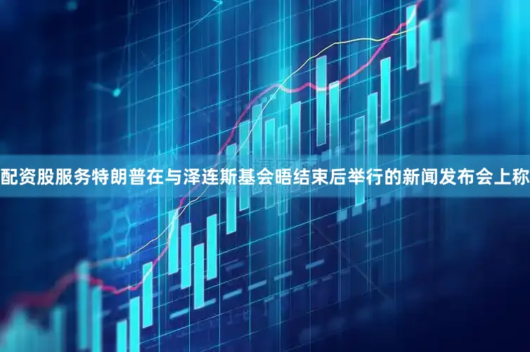 配资股服务特朗普在与泽连斯基会晤结束后举行的新闻发布会上称