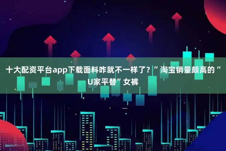 十大配资平台app下载面料咋就不一样了？”淘宝销量颇高的“U家平替”女裤
