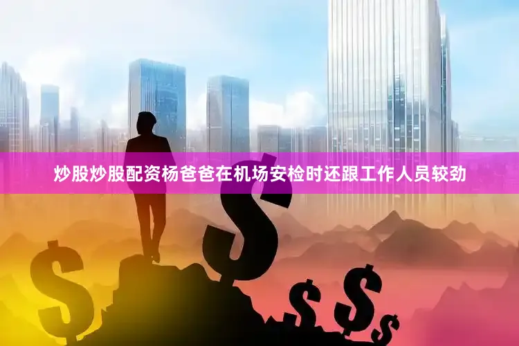 炒股炒股配资杨爸爸在机场安检时还跟工作人员较劲