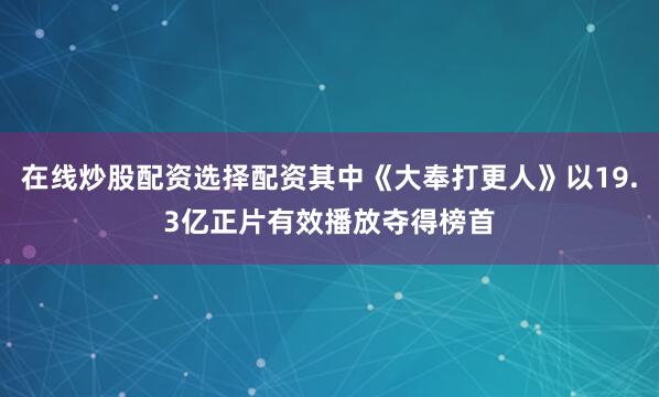 在线炒股配资选择配资其中《大奉打更人》以19.3亿正片有效播放夺得榜首