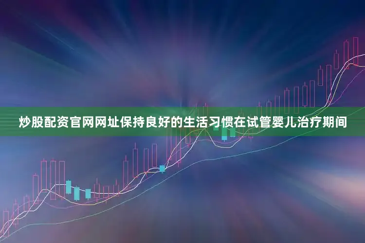炒股配资官网网址保持良好的生活习惯在试管婴儿治疗期间