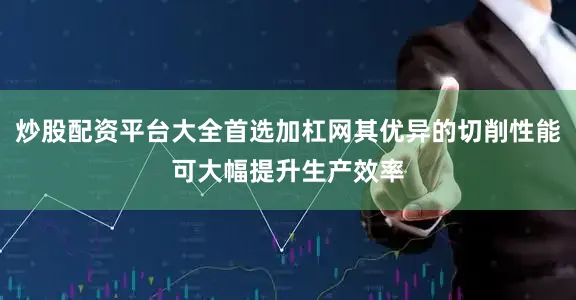炒股配资平台大全首选加杠网其优异的切削性能可大幅提升生产效率