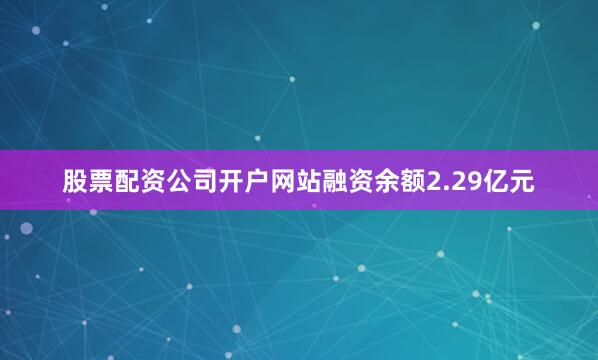 股票配资公司开户网站融资余额2.29亿元