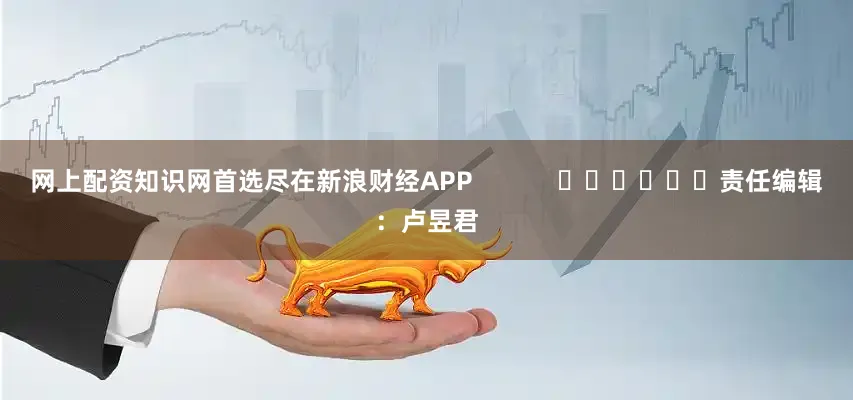 网上配资知识网首选尽在新浪财经APP            						责任编辑：卢昱君